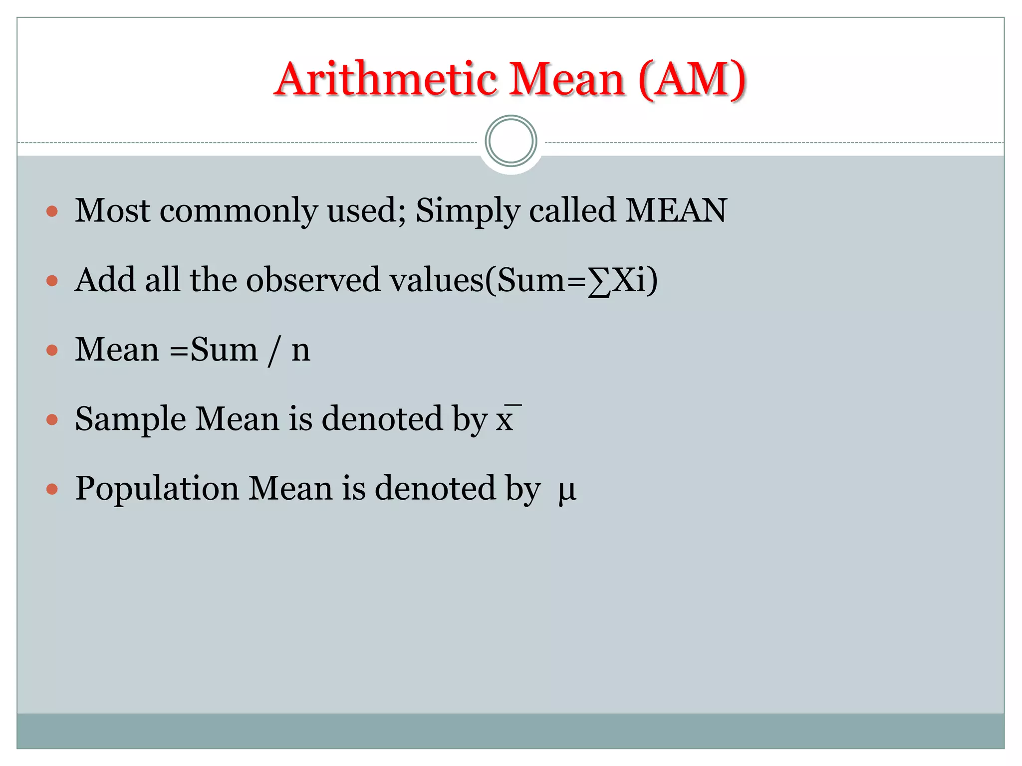 Arithmetic Mean (AM)
 Most commonly used; Simply called MEAN
 Add all the observed values(Sum=∑Xi)
 Mean =Sum / n
 Sample Mean is denoted by x̅
 Population Mean is denoted by μ
 