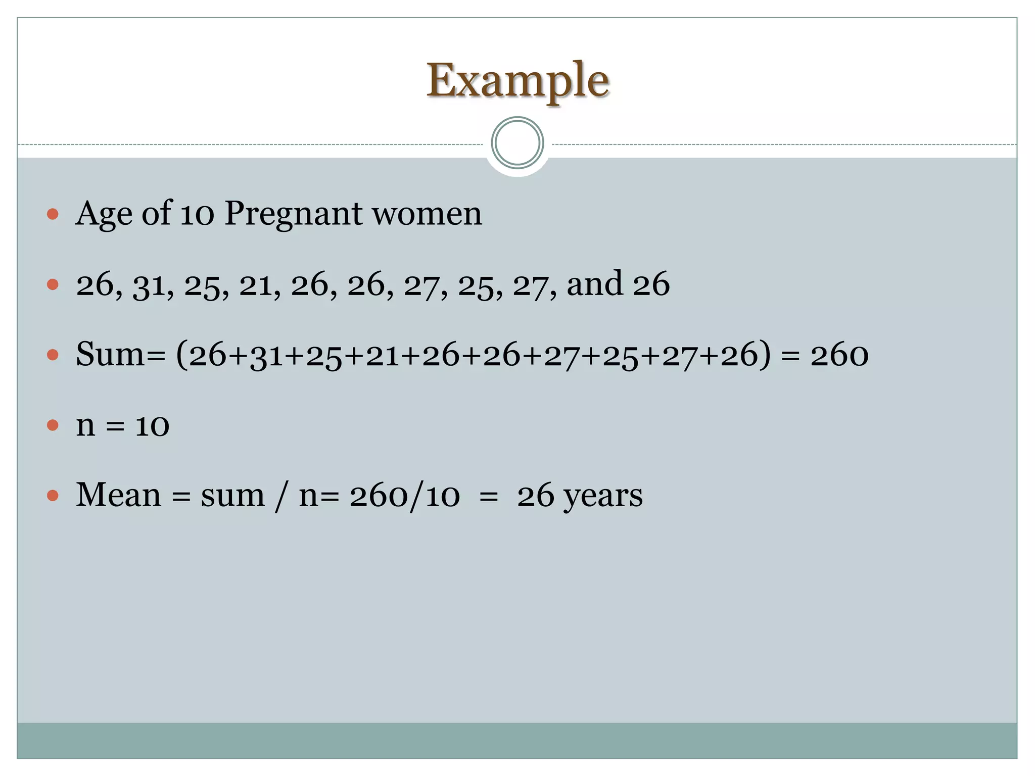 Example
 Age of 10 Pregnant women
 26, 31, 25, 21, 26, 26, 27, 25, 27, and 26
 Sum= (26+31+25+21+26+26+27+25+27+26) = 260
 n = 10
 Mean = sum / n= 260/10 = 26 years
 