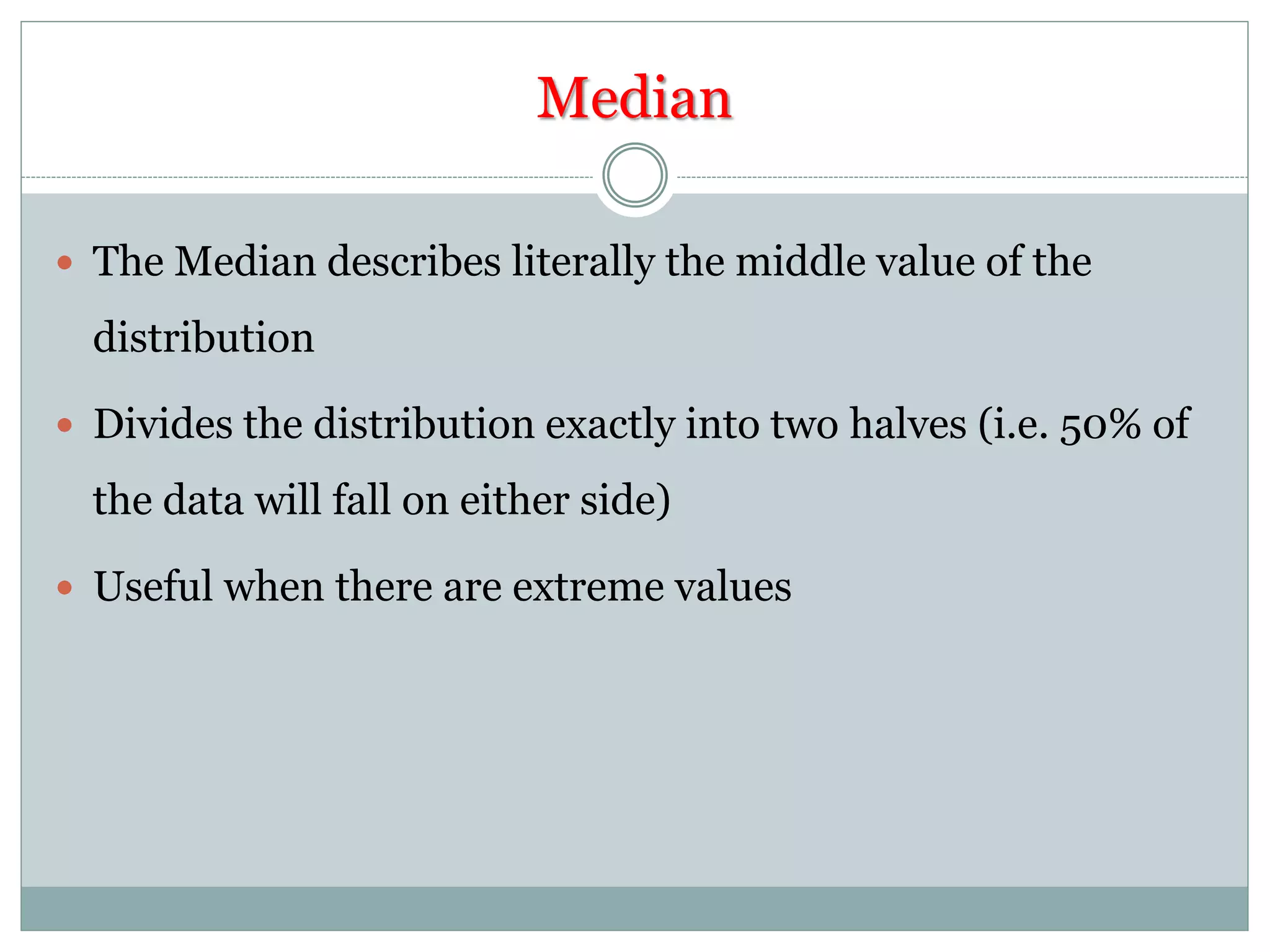 Median
 The Median describes literally the middle value of the
distribution
 Divides the distribution exactly into two halves (i.e. 50% of
the data will fall on either side)
 Useful when there are extreme values
 