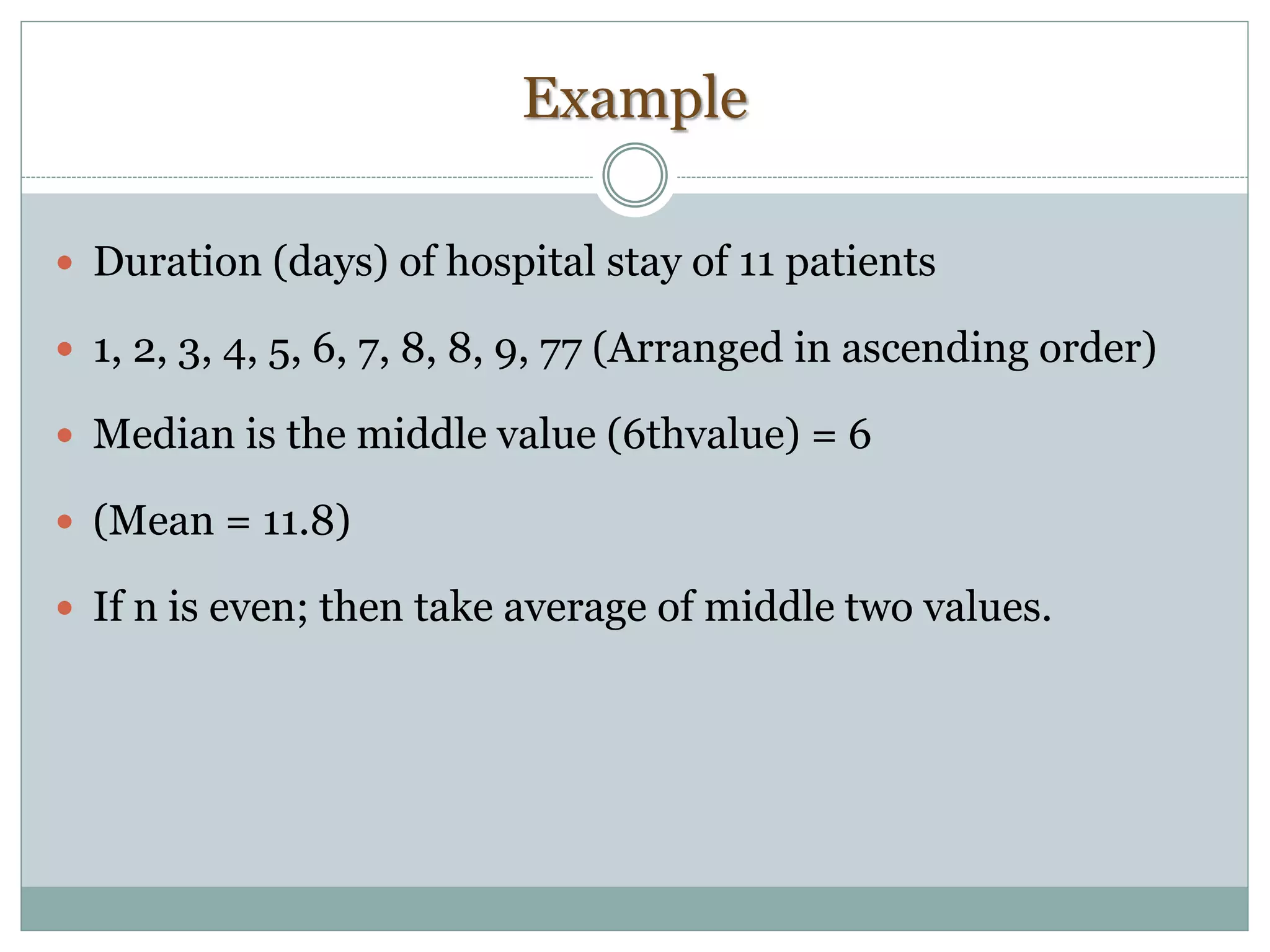 Example
 Duration (days) of hospital stay of 11 patients
 1, 2, 3, 4, 5, 6, 7, 8, 8, 9, 77 (Arranged in ascending order)
 Median is the middle value (6thvalue) = 6
 (Mean = 11.8)
 If n is even; then take average of middle two values.
 