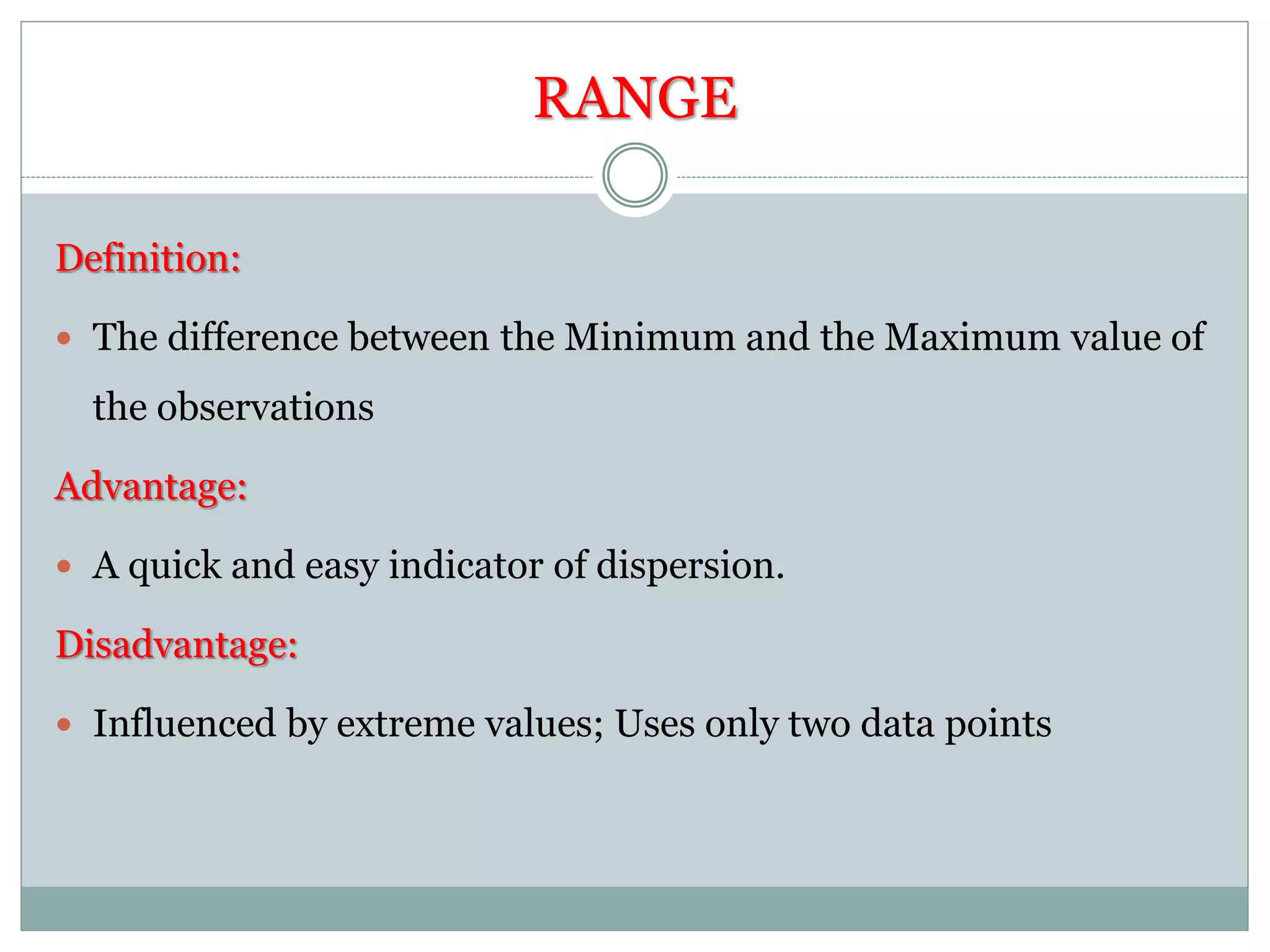 RANGE
Definition:
 The difference between the Minimum and the Maximum value of
the observations
Advantage:
 A quick and easy indicator of dispersion.
Disadvantage:
 Influenced by extreme values; Uses only two data points
 