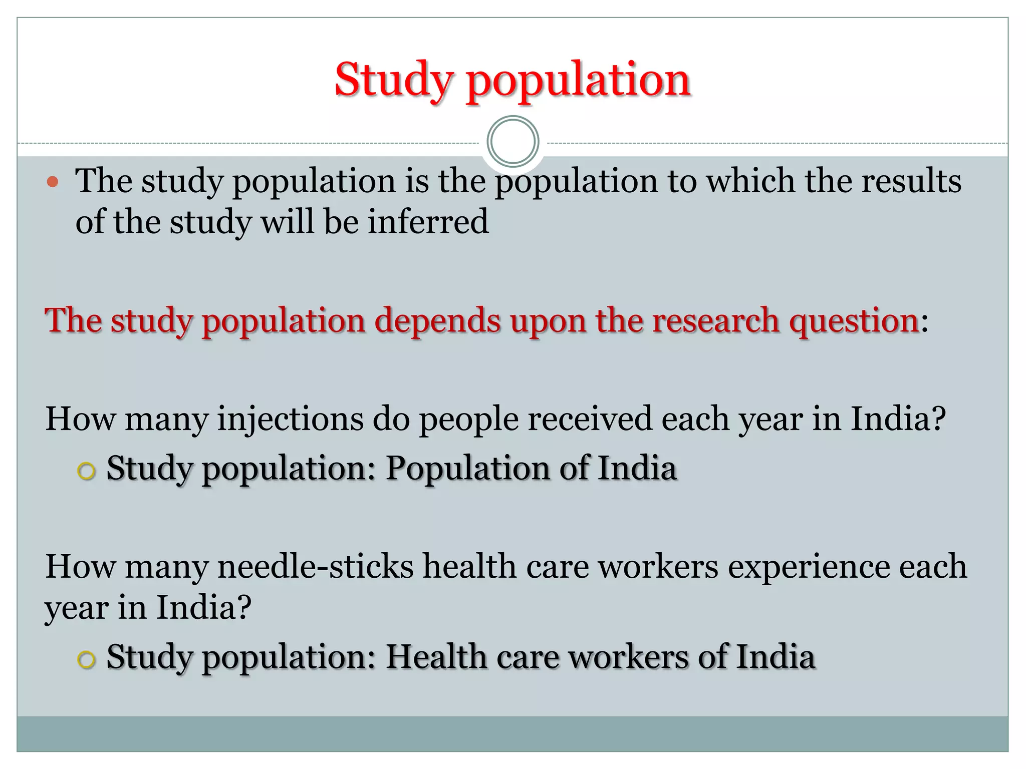 Study population
 The study population is the population to which the results
of the study will be inferred
The study population depends upon the research question:
How many injections do people received each year in India?
 Study population: Population of India
How many needle-sticks health care workers experience each
year in India?
 Study population: Health care workers of India
 