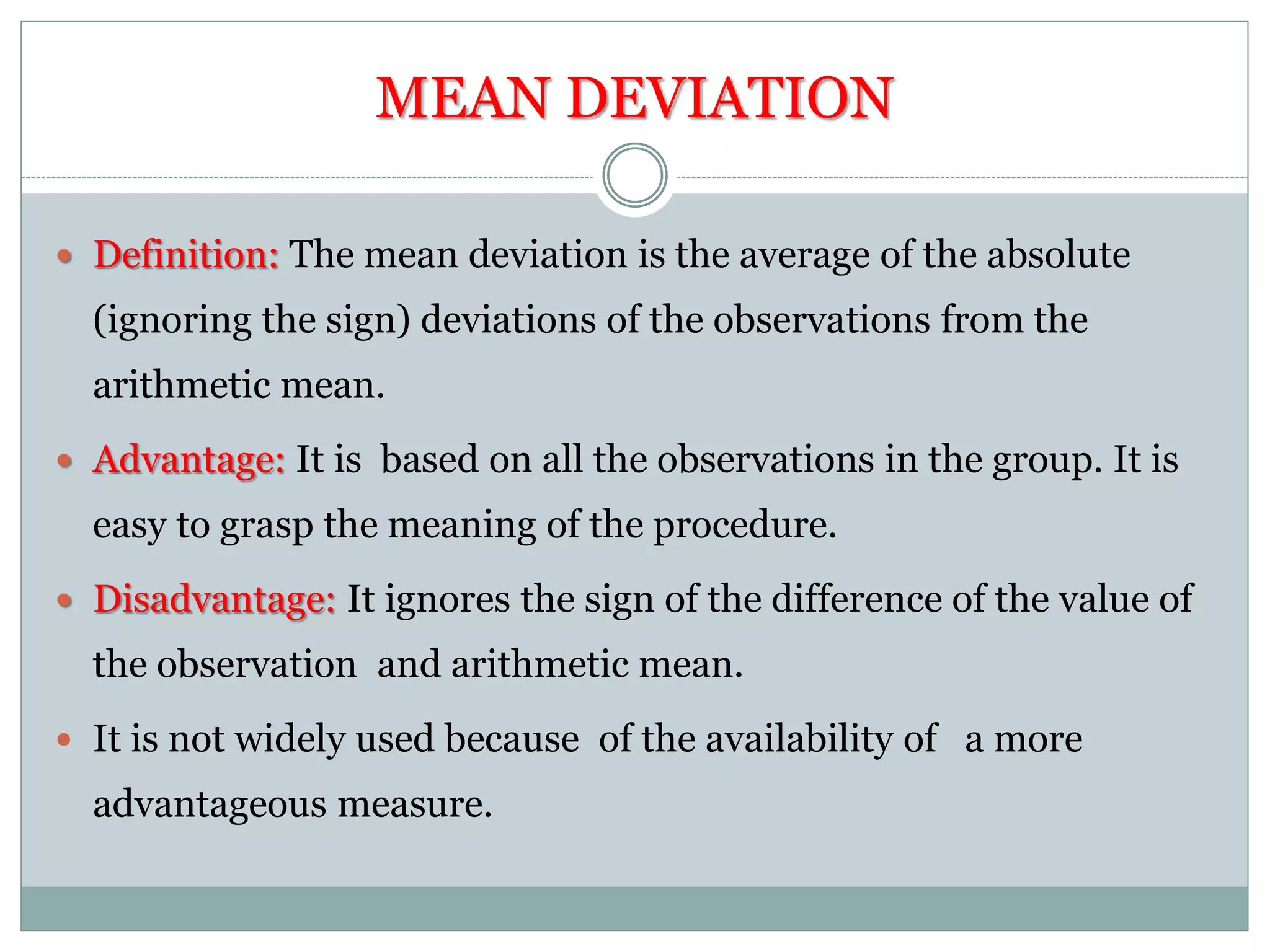 MEAN DEVIATION
 Definition: The mean deviation is the average of the absolute
(ignoring the sign) deviations of the observations from the
arithmetic mean.
 Advantage: It is based on all the observations in the group. It is
easy to grasp the meaning of the procedure.
 Disadvantage: It ignores the sign of the difference of the value of
the observation and arithmetic mean.
 It is not widely used because of the availability of a more
advantageous measure.
 