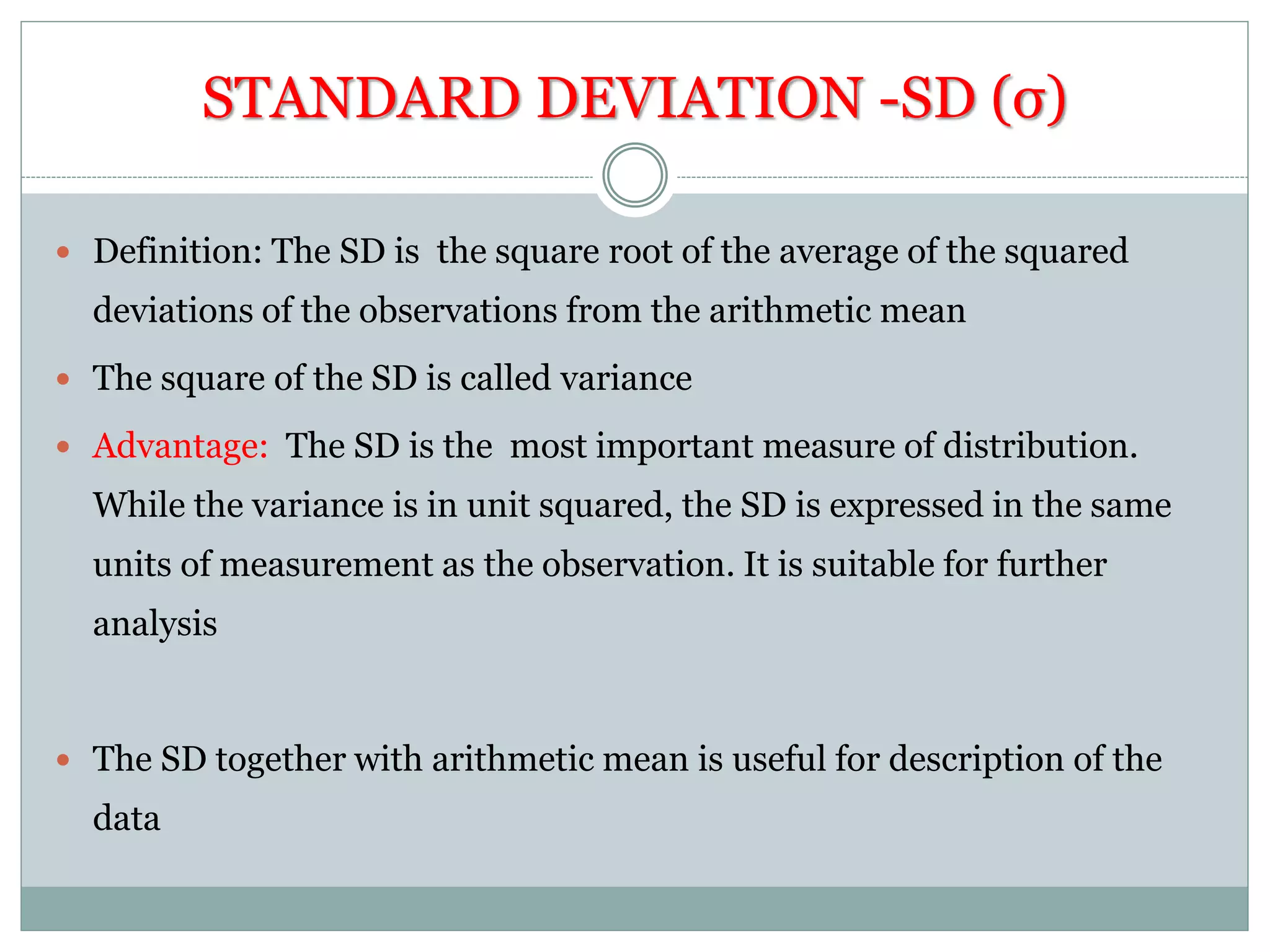 STANDARD DEVIATION -SD (σ)
 Definition: The SD is the square root of the average of the squared
deviations of the observations from the arithmetic mean
 The square of the SD is called variance
 Advantage: The SD is the most important measure of distribution.
While the variance is in unit squared, the SD is expressed in the same
units of measurement as the observation. It is suitable for further
analysis
 The SD together with arithmetic mean is useful for description of the
data
 