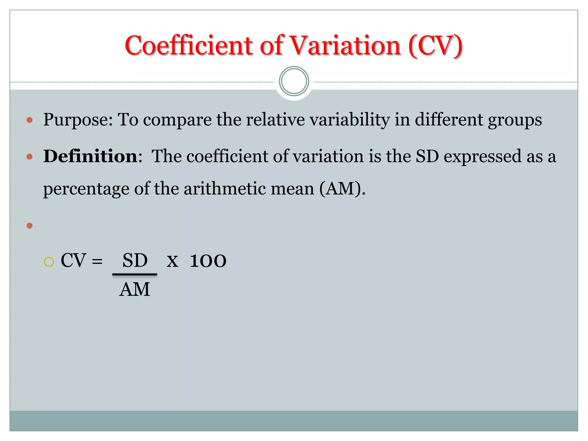 Coefficient of Variation (CV)
 Purpose: To compare the relative variability in different groups
 Definition: The coefficient of variation is the SD expressed as a
percentage of the arithmetic mean (AM).

 CV = SD x 100
AM
 