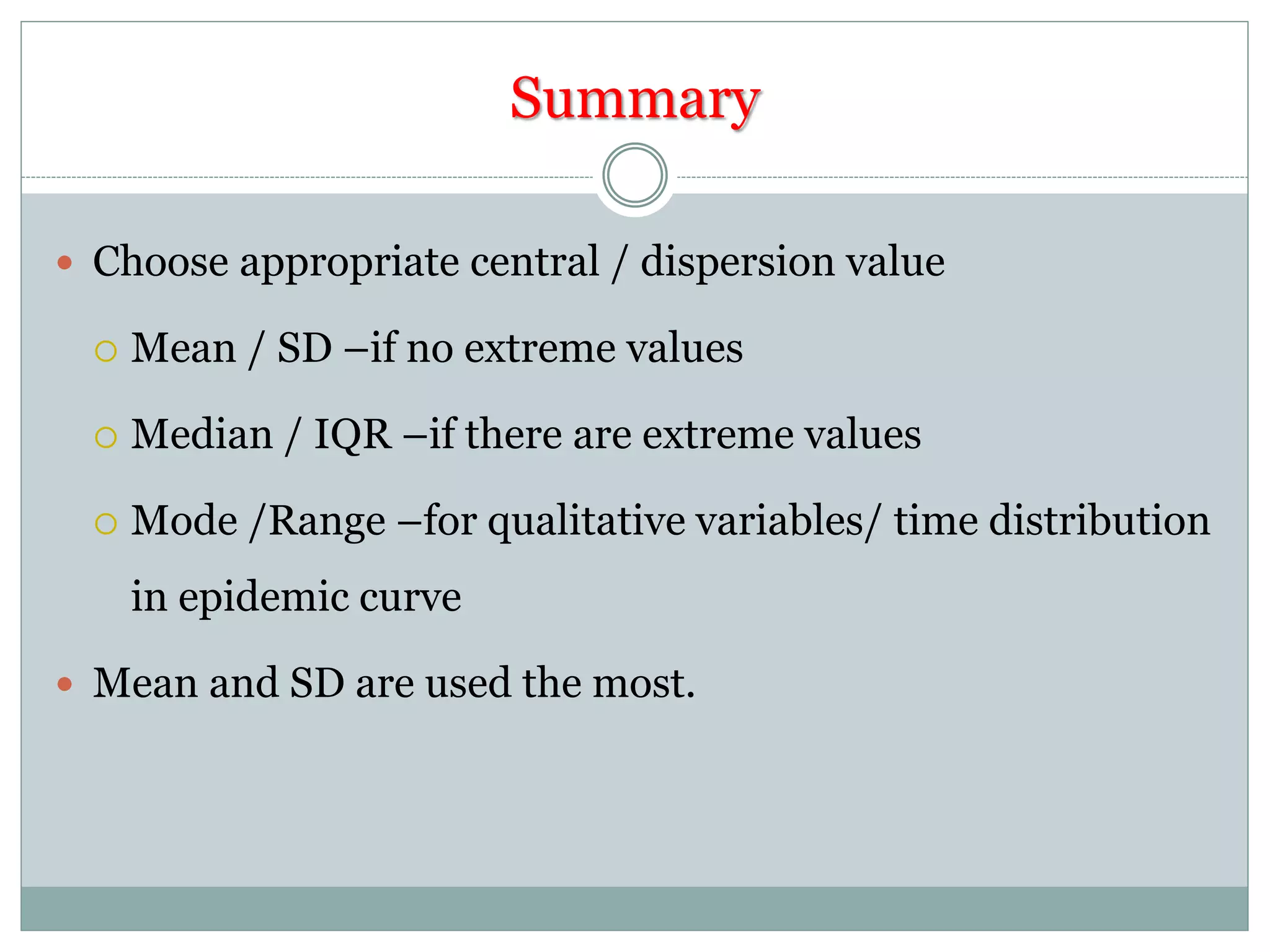 Summary
 Choose appropriate central / dispersion value
 Mean / SD –if no extreme values
 Median / IQR –if there are extreme values
 Mode /Range –for qualitative variables/ time distribution
in epidemic curve
 Mean and SD are used the most.
 