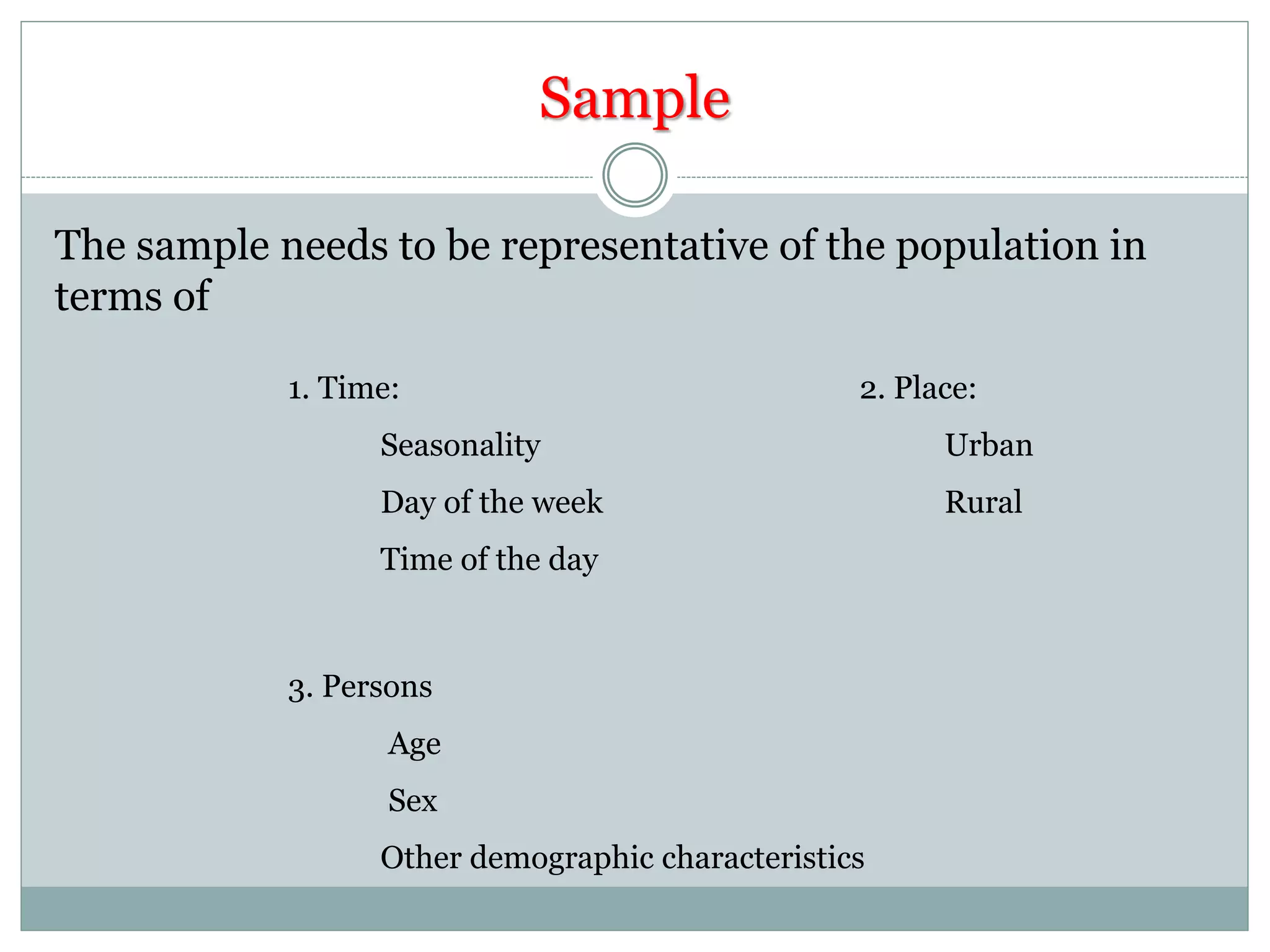 Sample
The sample needs to be representative of the population in
terms of
1. Time:
Seasonality
Day of the week
Time of the day
2. Place:
Urban
Rural
3. Persons
Age
Sex
Other demographic characteristics
 
