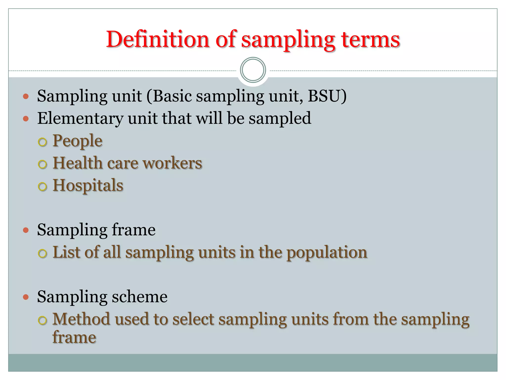 Definition of sampling terms
 Sampling unit (Basic sampling unit, BSU)
 Elementary unit that will be sampled
 People
 Health care workers
 Hospitals
 Sampling frame
 List of all sampling units in the population
 Sampling scheme
 Method used to select sampling units from the sampling
frame
 