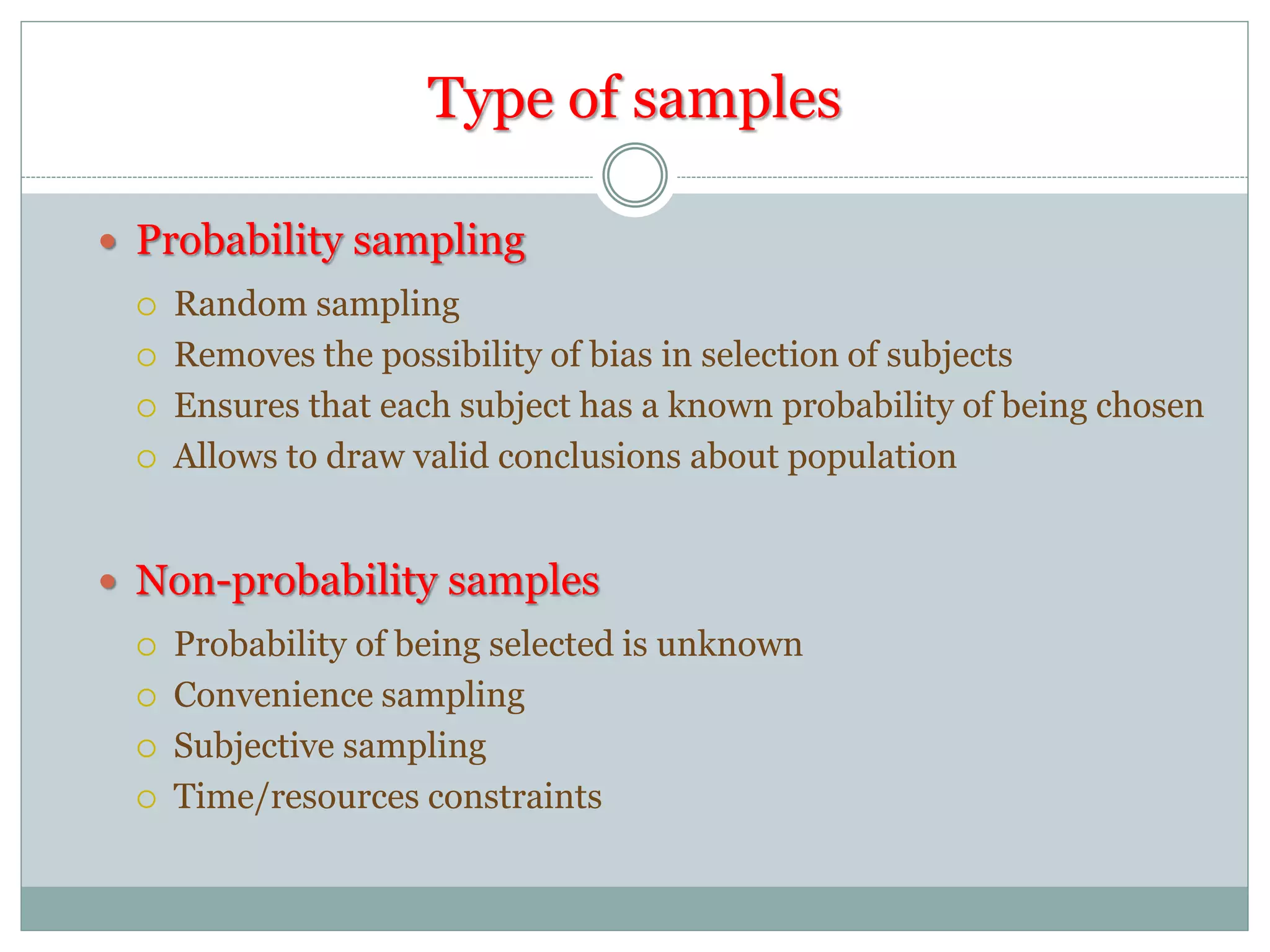 Type of samples
 Probability sampling
 Random sampling
 Removes the possibility of bias in selection of subjects
 Ensures that each subject has a known probability of being chosen
 Allows to draw valid conclusions about population
 Non-probability samples
 Probability of being selected is unknown
 Convenience sampling
 Subjective sampling
 Time/resources constraints
 