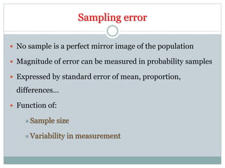 Sampling error
 No sample is a perfect mirror image of the population
 Magnitude of error can be measured in probability samples
 Expressed by standard error of mean, proportion,
differences…
 Function of:
Sample size
Variability in measurement
 