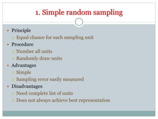 1. Simple random sampling
 Principle
 Equal chance for each sampling unit
 Procedure
 Number all units
 Randomly draw units
 Advantages
 Simple
 Sampling error easily measured
 Disadvantages
 Need complete list of units
 Does not always achieve best representation
 