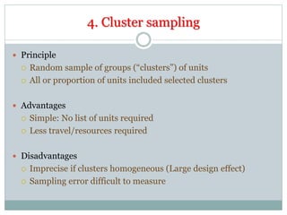 4. Cluster sampling
 Principle
 Random sample of groups (“clusters”) of units
 All or proportion of units included selected clusters
 Advantages
 Simple: No list of units required
 Less travel/resources required
 Disadvantages
 Imprecise if clusters homogeneous (Large design effect)
 Sampling error difficult to measure
 
