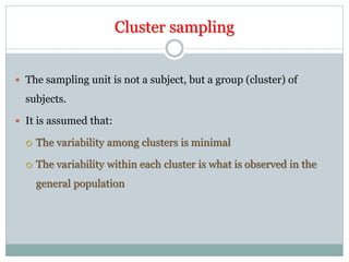 Cluster sampling
 The sampling unit is not a subject, but a group (cluster) of
subjects.
 It is assumed that:
 The variability among clusters is minimal
 The variability within each cluster is what is observed in the
general population
 