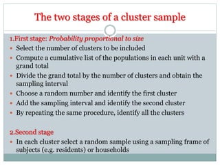 The two stages of a cluster sample
1.First stage: Probability proportional to size
 Select the number of clusters to be included
 Compute a cumulative list of the populations in each unit with a
grand total
 Divide the grand total by the number of clusters and obtain the
sampling interval
 Choose a random number and identify the first cluster
 Add the sampling interval and identify the second cluster
 By repeating the same procedure, identify all the clusters
2.Second stage
 In each cluster select a random sample using a sampling frame of
subjects (e.g. residents) or households
 