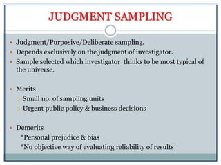 JUDGMENT SAMPLING
 Judgment/Purposive/Deliberate sampling.
 Depends exclusively on the judgment of investigator.
 Sample selected which investigator thinks to be most typical of
the universe.
 Merits
 Small no. of sampling units
 Urgent public policy & business decisions
 Demerits
*Personal prejudice & bias
*No objective way of evaluating reliability of results
 