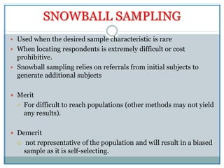 SNOWBALL SAMPLING
 Used when the desired sample characteristic is rare
 When locating respondents is extremely difficult or cost
prohibitive.
 Snowball sampling relies on referrals from initial subjects to
generate additional subjects
 Merit
 For difficult to reach populations (other methods may not yield
any results).
 Demerit
 not representative of the population and will result in a biased
sample as it is self-selecting.
 