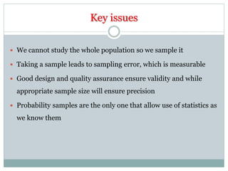 Key issues
 We cannot study the whole population so we sample it
 Taking a sample leads to sampling error, which is measurable
 Good design and quality assurance ensure validity and while
appropriate sample size will ensure precision
 Probability samples are the only one that allow use of statistics as
we know them
 
