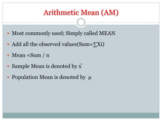 Arithmetic Mean (AM)
 Most commonly used; Simply called MEAN
 Add all the observed values(Sum=∑Xi)
 Mean =Sum / n
 Sample Mean is denoted by x̅
 Population Mean is denoted by μ
 