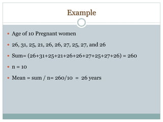 Example
 Age of 10 Pregnant women
 26, 31, 25, 21, 26, 26, 27, 25, 27, and 26
 Sum= (26+31+25+21+26+26+27+25+27+26) = 260
 n = 10
 Mean = sum / n= 260/10 = 26 years
 
