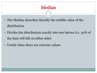 Median
 The Median describes literally the middle value of the
distribution
 Divides the distribution exactly into two halves (i.e. 50% of
the data will fall on either side)
 Useful when there are extreme values
 