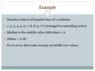 Example
 Duration (days) of hospital stay of 11 patients
 1, 2, 3, 4, 5, 6, 7, 8, 8, 9, 77 (Arranged in ascending order)
 Median is the middle value (6thvalue) = 6
 (Mean = 11.8)
 If n is even; then take average of middle two values.
 