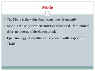 Mode
 The Mode is the value that occurs most frequently
 Mode is the only location statistics to be used –for nominal
data -not measurable characteristic
 Epidemiology –Describing an epidemic with respect to
TIME
 