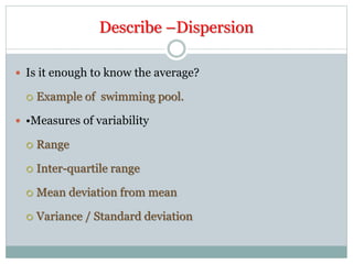 Describe –Dispersion
 Is it enough to know the average?
 Example of swimming pool.
 •Measures of variability
 Range
 Inter-quartile range
 Mean deviation from mean
 Variance / Standard deviation
 