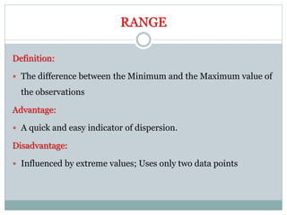 RANGE
Definition:
 The difference between the Minimum and the Maximum value of
the observations
Advantage:
 A quick and easy indicator of dispersion.
Disadvantage:
 Influenced by extreme values; Uses only two data points
 