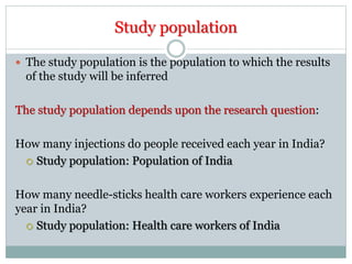 Study population
 The study population is the population to which the results
of the study will be inferred
The study population depends upon the research question:
How many injections do people received each year in India?
 Study population: Population of India
How many needle-sticks health care workers experience each
year in India?
 Study population: Health care workers of India
 