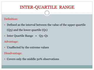 INTER-QUARTILE RANGE
Definition:
 Defined as the interval between the value of the upper quartile
(Q3) and the lower quartile (Q1)
 Inter Quartile Range = Q3–Q1
Advantage:
 Unaffected by the extreme values
Disadvantage:
 Covers only the middle 50% observations
 