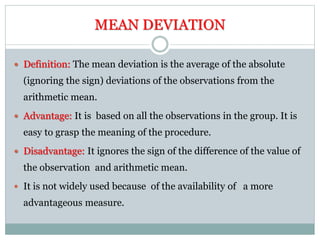 MEAN DEVIATION
 Definition: The mean deviation is the average of the absolute
(ignoring the sign) deviations of the observations from the
arithmetic mean.
 Advantage: It is based on all the observations in the group. It is
easy to grasp the meaning of the procedure.
 Disadvantage: It ignores the sign of the difference of the value of
the observation and arithmetic mean.
 It is not widely used because of the availability of a more
advantageous measure.
 