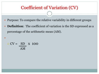 Coefficient of Variation (CV)
 Purpose: To compare the relative variability in different groups
 Definition: The coefficient of variation is the SD expressed as a
percentage of the arithmetic mean (AM).

 CV = SD x 100
AM
 