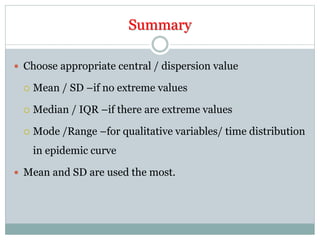 Summary
 Choose appropriate central / dispersion value
 Mean / SD –if no extreme values
 Median / IQR –if there are extreme values
 Mode /Range –for qualitative variables/ time distribution
in epidemic curve
 Mean and SD are used the most.
 