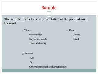 Sample
The sample needs to be representative of the population in
terms of
1. Time:
Seasonality
Day of the week
Time of the day
2. Place:
Urban
Rural
3. Persons
Age
Sex
Other demographic characteristics
 