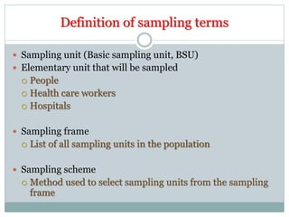 Definition of sampling terms
 Sampling unit (Basic sampling unit, BSU)
 Elementary unit that will be sampled
 People
 Health care workers
 Hospitals
 Sampling frame
 List of all sampling units in the population
 Sampling scheme
 Method used to select sampling units from the sampling
frame
 