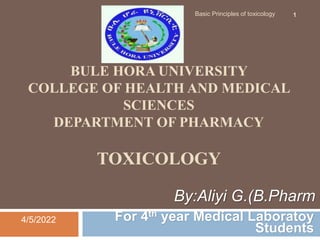 BULE HORA UNIVERSITY
COLLEGE OF HEALTH AND MEDICAL
SCIENCES
DEPARTMENT OF PHARMACY
TOXICOLOGY
For 4th year Medical Laboratoy
Students
4/5/2022
Basic Principles of toxicology 1
By:Aliyi G.(B.Pharm
 