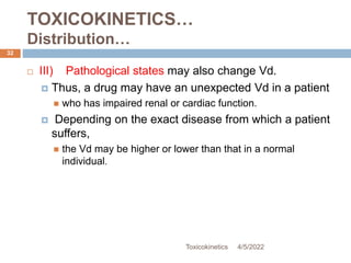TOXICOKINETICS…
Distribution…
4/5/2022
Toxicokinetics
32
 III) Pathological states may also change Vd.
 Thus, a drug may have an unexpected Vd in a patient
 who has impaired renal or cardiac function.
 Depending on the exact disease from which a patient
suffers,
 the Vd may be higher or lower than that in a normal
individual.
 
