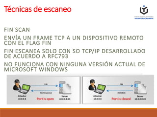 Técnicas de escaneo
FIN SCAN
ENVÍA UN FRAME TCP A UN DISPOSITIVO REMOTO
CON EL FLAG FIN
FIN ESCANEA SOLO CON SO TCP/IP DESARROLLADO
DE ACUERDO A RFC793
NO FUNCIONA CON NINGUNA VERSIÓN ACTUAL DE
MICROSOFT WINDOWS
 