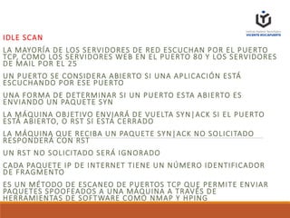 IDLE SCAN
LA MAYORÍA DE LOS SERVIDORES DE RED ESCUCHAN POR EL PUERTO
TCP, COMO LOS SERVIDORES WEB EN EL PUERTO 80 Y LOS SERVIDORES
DE MAIL POR EL 25
UN PUERTO SE CONSIDERA ABIERTO SI UNA APLICACIÓN ESTÁ
ESCUCHANDO POR ESE PUERTO
UNA FORMA DE DETERMINAR SI UN PUERTO ESTA ABIERTO ES
ENVIANDO UN PAQUETE SYN
LA MÁQUINA OBJETIVO ENVIARÁ DE VUELTA SYN|ACK SI EL PUERTO
ESTÁ ABIERTO, O RST SI ESTÁ CERRADO
LA MÁQUINA QUE RECIBA UN PAQUETE SYN|ACK NO SOLICITADO
RESPONDERÁ CON RST
UN RST NO SOLICITADO SERÁ IGNORADO
CADA PAQUETE IP DE INTERNET TIENE UN NÚMERO IDENTIFICADOR
DE FRAGMENTO
ES UN MÉTODO DE ESCANEO DE PUERTOS TCP QUE PERMITE ENVIAR
PAQUETES SPOOFEADOS A UNA MÁQUINA A TRAVÉS DE
HERRAMIENTAS DE SOFTWARE COMO NMAP Y HPING
 