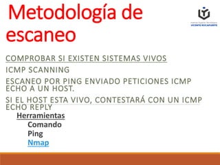 Metodología de
escaneo
COMPROBAR SI EXISTEN SISTEMAS VIVOS
ICMP SCANNING
ESCANEO POR PING ENVIADO PETICIONES ICMP
ECHO A UN HOST.
SI EL HOST ESTA VIVO, CONTESTARÁ CON UN ICMP
ECHO REPLY
Herramientas
Comando
Ping
Nmap
 
