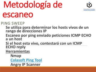 Metodología de
escaneo
PING SWEEP
Se utiliza para determinar los hosts vivos de un
rango de direcciones IP
Escaneo por ping enviado peticiones ICMP ECHO
a un host
Si el host esta vivo, contestará con un ICMP
ECHO reply
Herramientas
Nmap
Colasoft Ping Tool
Angry IP Scanner
 
