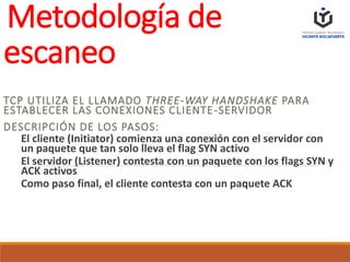 Metodología de
escaneo
TCP UTILIZA EL LLAMADO THREE-WAY HANDSHAKE PARA
ESTABLECER LAS CONEXIONES CLIENTE-SERVIDOR
DESCRIPCIÓN DE LOS PASOS:
El cliente (Initiator) comienza una conexión con el servidor con
un paquete que tan solo lleva el flag SYN activo
El servidor (Listener) contesta con un paquete con los flags SYN y
ACK activos
Como paso final, el cliente contesta con un paquete ACK
 