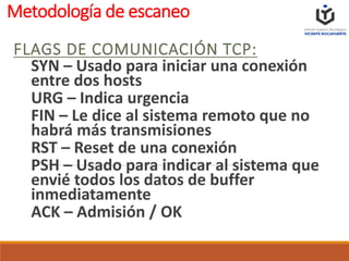 Metodología de escaneo
FLAGS DE COMUNICACIÓN TCP:
SYN – Usado para iniciar una conexión
entre dos hosts
URG – Indica urgencia
FIN – Le dice al sistema remoto que no
habrá más transmisiones
RST – Reset de una conexión
PSH – Usado para indicar al sistema que
envié todos los datos de buffer
inmediatamente
ACK – Admisión / OK
 