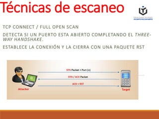 Técnicas de escaneo
TCP CONNECT / FULL OPEN SCAN
DETECTA SI UN PUERTO ESTA ABIERTO COMPLETANDO EL THREE-
WAY HANDSHAKE.
ESTABLECE LA CONEXIÓN Y LA CIERRA CON UNA PAQUETE RST
 