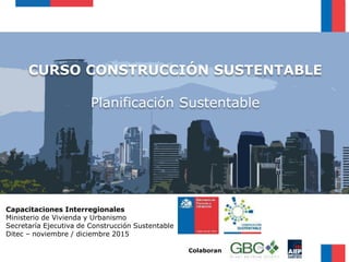 CURSO CONSTRUCCIÓN SUSTENTABLE
Planificación Sustentable
Capacitaciones Interregionales
Ministerio de Vivienda y Urbanismo
Secretaría Ejecutiva de Construcción Sustentable
Ditec – noviembre / diciembre 2015
Colaboran
 