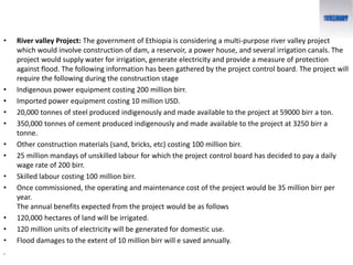 • River valley Project: The government of Ethiopia is considering a multi-purpose river valley project
which would involve construction of dam, a reservoir, a power house, and several irrigation canals. The
project would supply water for irrigation, generate electricity and provide a measure of protection
against flood. The following information has been gathered by the project control board. The project will
require the following during the construction stage
• Indigenous power equipment costing 200 million birr.
• Imported power equipment costing 10 million USD.
• 20,000 tonnes of steel produced indigenously and made available to the project at 59000 birr a ton.
• 350,000 tonnes of cement produced indigenously and made available to the project at 3250 birr a
tonne.
• Other construction materials (sand, bricks, etc) costing 100 million birr.
• 25 million mandays of unskilled labour for which the project control board has decided to pay a daily
wage rate of 200 birr.
• Skilled labour costing 100 million birr.
• Once commissioned, the operating and maintenance cost of the project would be 35 million birr per
year.
The annual benefits expected from the project would be as follows
• 120,000 hectares of land will be irrigated.
• 120 million units of electricity will be generated for domestic use.
• Flood damages to the extent of 10 million birr will e saved annually.
.
 
