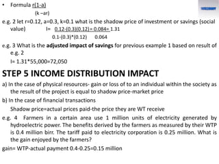 • Formula r(1-a)
(k –ar)
e.g. 2 let r=0.12, a=0.3, k=0.1 what is the shadow price of investment or savings (social
value) I= 0.12-(0.3)(0.12)= 0.084= 1.31
0.1-(0.3)*(0.12) 0.064
e.g. 3 What is the adjusted impact of savings for previous example 1 based on result of
e.g. 2
I= 1.31*55,000=72,050
STEP 5 INCOME DISTRIBUTION IMPACT
a) In the case of physical resources- gain or loss of to an individual within the society as
the result of the project is equal to shadow price-market price
b) In the case of financial transactions
Shadow price=actual prices paid-the price they are WT receive
e.g. 4 Farmers in a certain area use 1 million units of electricity generated by
hydroelectric power. The benefits derived by the farmers as measured by their WTP
is 0.4 million birr. The tariff paid to electricity corporation is 0.25 million. What is
the gain enjoyed by the farmers?
gain= WTP-actual payment 0.4-0.25=0.15 million
 
