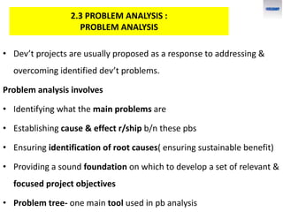 • Dev’t projects are usually proposed as a response to addressing &
overcoming identified dev’t problems.
Problem analysis involves
• Identifying what the main problems are
• Establishing cause & effect r/ship b/n these pbs
• Ensuring identification of root causes( ensuring sustainable benefit)
• Providing a sound foundation on which to develop a set of relevant &
focused project objectives
• Problem tree- one main tool used in pb analysis
2.3 PROBLEM ANALYSIS :
PROBLEM ANALYSIS
 