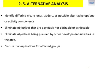 2. 5. ALTERNATIVE ANALYSIS
• Identify differing means-ends ladders, as possible alternative options
or activity components
• Eliminate objectives that are obviously not desirable or achievable.
• Eliminate objectives being pursued by other development activities in
the area.
• Discuss the implications for affected groups
1
 
