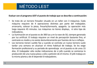 MÉTODO LEST
10
Evaluar con el programa LEST el puesto de trabajo que se describe a continuación:
• Se trata de un tornero fresador situado en un taller con 3 máquinas. Cada
máquina requiere de 4 operaciones distintas por parte del trabajador,
arrancarla, colocar la pieza, fresarla/tornearla, apagarla. La operación más
larga requiere 45 minutos. Las máquinas no tienes displays, ni otro tipo de
indicadores.
• La iluminación en el puesto es de 300 lux y en la nave de 50, siempre generada
por luz artificial. El trabajo requiere un nivel de percepción bastante fino, el
contraste es medio y no existe deslumbramiento por fuentes de luz o reflejos.
• Los torneros tienen sueldo fijo y cuando se contrata un nuevo tornero suele
tardar una semana en alcanzar el ritmo habitual de trabajo. Se les exige
formación profesional y su periodo de aprendizaje en el puesto es de unos 15
días. El trabajador sólo recibe indicaciones de si jefe cuando se comienza la
producción de una nueva pieza y sólo a petición de él mismo. El jefe trabaja en
la misma planta y de él depende 6 trabajadores.
 